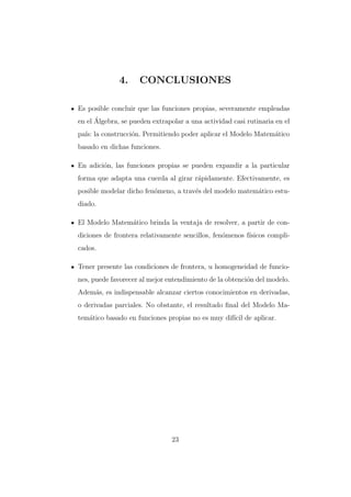 4.

CONCLUSIONES

Es posible concluir que las funciones propias, severamente empleadas
´
en el Algebra, se pueden extrapolar a una actividad casi rutinaria en el
pa´ la construcci´n. Permitiendo poder aplicar el Modelo Matem´tico
ıs:
o
a
basado en dichas funciones.
En adici´n, las funciones propias se pueden expandir a la particular
o
forma que adapta una cuerda al girar r´pidamente. Efectivamente, es
a
posible modelar dicho fen´meno, a trav´s del modelo matem´tico estuo
e
a
diado.
El Modelo Matem´tico brinda la ventaja de resolver, a partir de cona
diciones de frontera relativamente sencillos, fen´menos f´
o
ısicos complicados.
Tener presente las condiciones de frontera, u homogeneidad de funciones, puede favorecer al mejor entendimiento de la obtenci´n del modelo.
o
Adem´s, es indispensable alcanzar ciertos conocimientos en derivadas,
a
o derivadas parciales. No obstante, el resultado ﬁnal del Modelo Matem´tico basado en funciones propias no es muy dif´ de aplicar.
a
ıcil

23

 