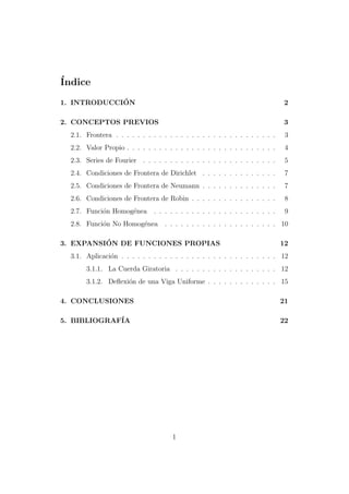 ´
Indice
´
1. INTRODUCCION

2

2. CONCEPTOS PREVIOS

3

2.1. Frontera . . . . . . . . . . . . . . . . . . . . . . . . . . . . . .

3

2.2. Valor Propio . . . . . . . . . . . . . . . . . . . . . . . . . . . .

4

2.3. Series de Fourier . . . . . . . . . . . . . . . . . . . . . . . . .

5

2.4. Condiciones de Frontera de Dirichlet . . . . . . . . . . . . . .

7

2.5. Condiciones de Frontera de Neumann . . . . . . . . . . . . . .

7

2.6. Condiciones de Frontera de Robin . . . . . . . . . . . . . . . .

8

2.7. Funci´n Homog´nea
o
e

9

. . . . . . . . . . . . . . . . . . . . . . .

2.8. Funci´n No Homog´nea
o
e

. . . . . . . . . . . . . . . . . . . . . 10

´
3. EXPANSION DE FUNCIONES PROPIAS

12

3.1. Aplicaci´n . . . . . . . . . . . . . . . . . . . . . . . . . . . . . 12
o
3.1.1. La Cuerda Giratoria . . . . . . . . . . . . . . . . . . . 12
3.1.2. Deﬂexi´n de una Viga Uniforme . . . . . . . . . . . . . 15
o
4. CONCLUSIONES

21

5. BIBLIOGRAF´
IA

22

1

 