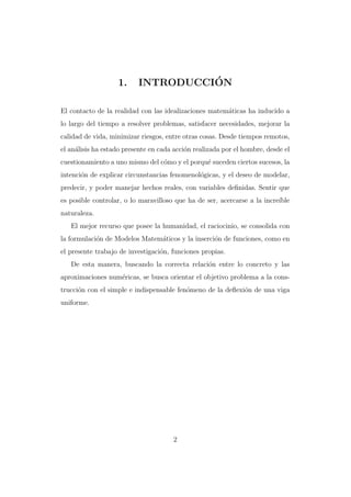 1.

´
INTRODUCCION

El contacto de la realidad con las idealizaciones matem´ticas ha inducido a
a
lo largo del tiempo a resolver problemas, satisfacer necesidades, mejorar la
calidad de vida, minimizar riesgos, entre otras cosas. Desde tiempos remotos,
el an´lisis ha estado presente en cada acci´n realizada por el hombre, desde el
a
o
cuestionamiento a uno mismo del c´mo y el porqu´ suceden ciertos sucesos, la
o
e
intenci´n de explicar circunstancias fenomenol´gicas, y el deseo de modelar,
o
o
predecir, y poder manejar hechos reales, con variables deﬁnidas. Sentir que
es posible controlar, o lo maravilloso que ha de ser, acercarse a la incre´
ıble
naturaleza.
El mejor recurso que posee la humanidad, el raciocinio, se consolida con
la formulaci´n de Modelos Matem´ticos y la inserci´n de funciones, como en
o
a
o
el presente trabajo de investigaci´n, funciones propias.
o
De esta manera, buscando la correcta relaci´n entre lo concreto y las
o
aproximaciones num´ricas, se busca orientar el objetivo problema a la conse
trucci´n con el simple e indispensable fen´meno de la deﬂexi´n de una viga
o
o
o
uniforme.

2

 
