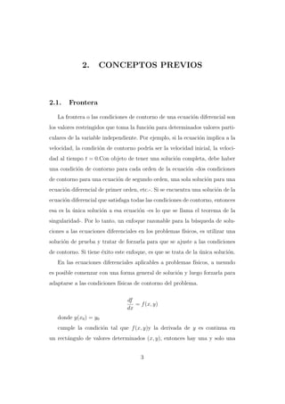 2.

2.1.

CONCEPTOS PREVIOS

Frontera

La frontera o las condiciones de contorno de una ecuaci´n diferencial son
o
los valores restringidos que toma la funci´n para determinados valores partio
culares de la variable independiente. Por ejemplo, si la ecuaci´n implica a la
o
velocidad, la condici´n de contorno podr´ ser la velocidad inicial, la velocio
ıa
dad al tiempo t = 0.Con objeto de tener una soluci´n completa, debe haber
o
una condici´n de contorno para cada orden de la ecuaci´n -dos condiciones
o
o
de contorno para una ecuaci´n de segundo orden, una sola soluci´n para una
o
o
ecuaci´n diferencial de primer orden, etc.-. Si se encuentra una soluci´n de la
o
o
ecuaci´n diferencial que satisfaga todas las condiciones de contorno, entonces
o
esa es la unica soluci´n a esa ecuaci´n -es lo que se llama el teorema de la
´
o
o
singularidad-. Por lo tanto, un enfoque razonable para la b´squeda de soluu
ciones a las ecuaciones diferenciales en los problemas f´
ısicos, es utilizar una
soluci´n de prueba y tratar de forzarla para que se ajuste a las condiciones
o
de contorno. Si tiene ´xito este enfoque, es que se trata de la unica soluci´n.
e
´
o
En las ecuaciones diferenciales aplicables a problemas f´
ısicos, a menudo
es posible comenzar con una forma general de soluci´n y luego forzarla para
o
adaptarse a las condiciones f´
ısicas de contorno del problema.
df
= f (x, y)
dx
donde y(x0 ) = y0
cumple la condici´n tal que f (x, y)y la derivada de y es continua en
o
un rect´ngulo de valores determinados (x, y), entonces hay una y solo una
a
3

 