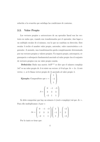 soluci´n a la ecuaci´n que satisfaga las condiciones de contorno.
o
o

2.2.

Valor Propio

Los vectores propios o autovectores de un operador lineal son los vectores no nulos que, cuando son transformados por el operador, dan lugar a
un m´ltiplo escalar de s´ mismos, con lo que no cambian su direcci´n. Este
u
ı
o
escalar λ recibe el nombre valor propio, autovalor, valor caracter´
ıstico o eigenvalor. A menudo, una transformaci´n queda completamente determinada
o
por sus vectores propios y valores propios. Un espacio propio, autoespacio, eigenespacio o subespacio fundamental asociado al valor propio λes el conjunto
de vectores propios con un valor propio com´n.
u
Deﬁnici´n: Dada una matriz A Rn×n se dice que el n´mero complejo
o
u
λ C es un valor propio de A si existe un vectorv = 0 tal que Av = λv. A este
vector, v, se le llama vector propio de  asociado al valor propio λ.
A

 1 






Ejemplo: Compru´bese que v =  −1 .
e




1




A=








0

−1 −3 

2

3

3

−2

1

1







Se debe comprobar que hay un n´mero λ (real o complejo) tal que Av =.
u
Para ello multiplicamos A por v:


Av =
















−1 −3   1   −2 








2
3
3   −1  =  2 








−2 1
1
1
−2
0

Por lo tanto se tiene que:
4

 