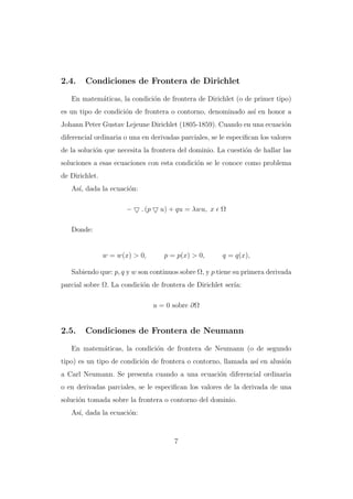 2.4.

Condiciones de Frontera de Dirichlet

En matem´ticas, la condici´n de frontera de Dirichlet (o de primer tipo)
a
o
es un tipo de condici´n de frontera o contorno, denominado as´ en honor a
o
ı
Johann Peter Gustav Lejeune Dirichlet (1805-1859). Cuando en una ecuaci´n
o
diferencial ordinaria o una en derivadas parciales, se le especiﬁcan los valores
de la soluci´n que necesita la frontera del dominio. La cuesti´n de hallar las
o
o
soluciones a esas ecuaciones con esta condici´n se le conoce como problema
o
de Dirichlet.
As´ dada la ecuaci´n:
ı,
o
−

. (p

u) + qu = λwu, x Ω

Donde:

w = w(x) > 0,

p = p(x) > 0,

q = q(x),

Sabiendo que: p, q y w son continuos sobre Ω, y p tiene su primera derivada
parcial sobre Ω. La condici´n de frontera de Dirichlet ser´
o
ıa:
u = 0 sobre ∂Ω

2.5.

Condiciones de Frontera de Neumann

En matem´ticas, la condici´n de frontera de Neumann (o de segundo
a
o
tipo) es un tipo de condici´n de frontera o contorno, llamada as´ en alusi´n
o
ı
o
a Carl Neumann. Se presenta cuando a una ecuaci´n diferencial ordinaria
o
o en derivadas parciales, se le especiﬁcan los valores de la derivada de una
soluci´n tomada sobre la frontera o contorno del dominio.
o
As´ dada la ecuaci´n:
ı,
o

7

 