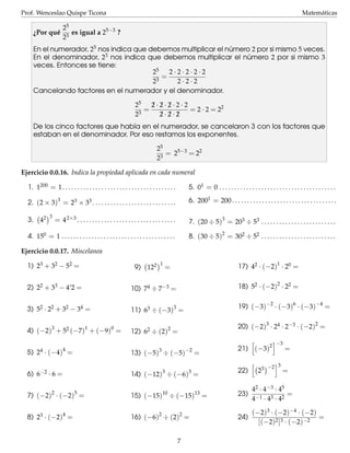 Prof. Wenceslao Quispe Ticona

Matem´ ticas
a

25
¿Por qu´ 3 es igual a 25−3 ?
e
2
´
En el numerador, 25 nos indica que debemos multiplicar el numero 2 por si mismo 5 veces.
´
En el denominador, 23 nos indica que debemos multiplicar el numero 2 por si mismo 3
veces. Entonces se tiene:
2·2·2·2·2
25
=
3
2·2·2
2
Cancelando factores en el numerador y el denominador.
2·2·2·2·2
25
¡ ¡ ¡
=
= 2 · 2 = 22
2·2·2
23
¡ ¡ ¡
De los cinco factores que hab´a en el numerador, se cancelaron 3 con los factores que
ı
estaban en el denominador. Por eso restamos los exponentes.
25
= 25−3 = 22
23
Ejercicio 0.0.16. Indica la propiedad aplicada en cada numeral
1. 1200 = 1. . . . . . . . . . . . . . . . . . . . . . . . . . . . . . . . . . . . . .

5. 01 = 0 . . . . . . . . . . . . . . . . . . . . . . . . . . . . . . . . . . . . . . .

2. (2 × 3)3 = 23 × 33 . . . . . . . . . . . . . . . . . . . . . . . . . . . .

6. 2001 = 200 . . . . . . . . . . . . . . . . . . . . . . . . . . . . . . . . . . .

3

= 4 2×3 . . . . . . . . . . . . . . . . . . . . . . . . . . . . . . . . .

7. (20 ÷ 5)3 = 203 ÷ 53 . . . . . . . . . . . . . . . . . . . . . . . . .

4. 150 = 1 . . . . . . . . . . . . . . . . . . . . . . . . . . . . . . . . . . . . . .

8. (30 ÷ 5)2 = 302 ÷ 52 . . . . . . . . . . . . . . . . . . . . . . . . .

3. 42

Ejercicio 0.0.17. Miscelanea
1) 23 + 32 − 52 =

9) 122

1

17) 42 · (−2)1 · 20 =

=

18) 52 · (−2)2 · 22 =

2) 22 + 33 − 4‘2 =

10) 74 ÷ 7−3 =

3) 52 · 22 + 32 − 34 =

11) 63 ÷ (−3)3 =

4) (−2)3 + 52 (−7)1 + (−9)0 =

12) 62 ÷ (2)2 =

5)

24

6)

6−2

4

3

· (−4) =

13) (−5) ÷ (−5)
3

·6=
2

19) (−3)−2 · (−3)6 · (−3)−4 =
20) (−2)3 · 24 · 2−3 · (−2)2 =
−2

=

3

14) (−12) ÷ (−6) =
5

10

13

7) (−2) · (−2) =

15) (−15)

8) 23 · (−2)4 =

16) (−6)2 ÷ (2)2 =

÷ (−15) =

7

21) (−3)2
22)

23

−3

−2 3

=

=

42 · 4 − 3 · 45
23) −1 3 2 =
4 ·4 ·4
24)

(−2)3 · (−2)−4 · (−2)
=
[(−2)2 ]3 · (−2)−2

 