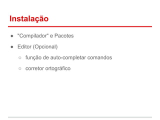 Instalação 
● "Compilador" e Pacotes 
● Editor (Opcional) 
○ função de auto-completar comandos 
○ corretor ortográfico 
 