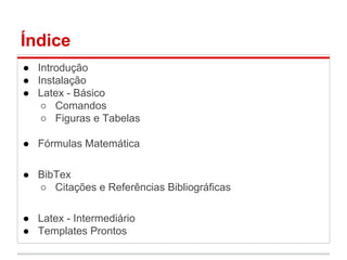 Índice 
● Introdução 
● Instalação 
● Latex - Básico 
○ Comandos 
○ Figuras e Tabelas 
● Fórmulas Matemática 
● BibTex 
○ Citações e Referências Bibliográficas 
● Latex - Intermediário 
● Templates Prontos 
 
