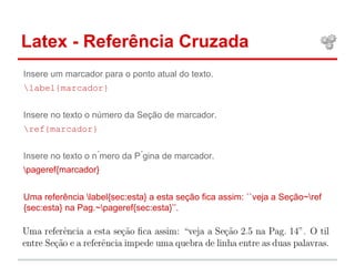 Latex - Referência Cruzada 
Insere um marcador para o ponto atual do texto. 
label{marcador} 
Insere no texto o número da Seção de marcador. 
ref{marcador} 
Insere no texto o n ́mero da P ́gina de marcador. 
pageref{marcador} 
Uma referência label{sec:esta} a esta seção fica assim: ``veja a Seção~ref 
{sec:esta} na Pag.~pageref{sec:esta}’’. 
 