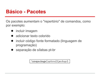 Básico - Pacotes 
Os pacotes aumentam o "repertório" de comandos, como 
por exemplo: 
● incluir imagem 
● adicionar texto colorido 
● incluir código fonte formatado (linguagem de 
programação) 
● separação de sílabas pt-br 
 