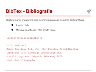 BibTex - Bibliografia 
BibTex é uma linguagem para definir um catálogo de obras bibliográficas 
● Arquivo .bib 
● Mesma filosofia do Latex (texto puro) 
begin{thebibliography}{9} 
bibitem{spec} 
James Gosling, Bill Joy, Guy Steele, Gilad Bracha. 
emph{The Java Language Specification}. 
Sun Microsystems, Segunda Edicaoo, 2000. 
end{thebibliography} 
 