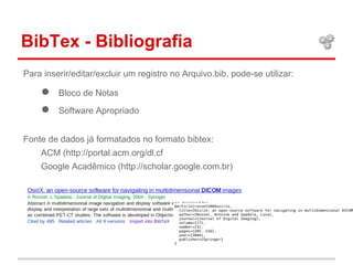 BibTex - Bibliografia 
Para inserir/editar/excluir um registro no Arquivo.bib, pode-se utilizar: 
● Bloco de Notas 
● Software Apropriado 
Fonte de dados já formatados no formato bibtex: 
ACM (http://portal.acm.org/dl.cf 
Google Acadêmico (http://scholar.google.com.br) 
 