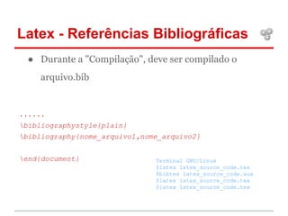 Latex - Referências Bibliográficas 
● Durante a "Compilação", deve ser compilado o 
arquivo.bib 
...... 
bibliographystyle{plain} 
bibliography{nome_arquivo1,nome_arquivo2} 
end{document} Terminal GNU/Linux 
$latex latex_source_code.tex 
$bibtex latex_source_code.aux 
$latex latex_source_code.tex 
$latex latex_source_code.tex 
 