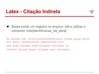 Latex - Citação Indireta 
● Basta existir um registro no arquivo .bib e utilizar o 
comando cite{identificacao_da_obra} 
De acordo com cite{rosset2004osirix}, Lorem ipsum dolor 
sit amet, consectetuer adipiscing elit, 
sed diam nonummy nibh euismod tincidunt ut 
laoreet dolore magna aliquam erat volutpat. 
 
