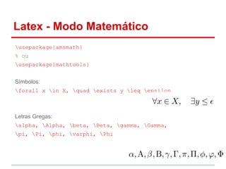 Latex - Modo Matemático 
usepackage{amsmath} 
% ou 
usepackage{mathtools} 
Símbolos: 
forall x in X, quad exists y leq epsilon 
Letras Gregas: 
alpha, Alpha, beta, Beta, gamma, Gamma, 
pi, Pi, phi, varphi, Phi 
 