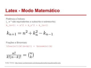 Latex - Modo Matemático 
Potência e Índices: 
(_ e ^ são equivalentes a subscrito e sobrescrito) 
k_{n+1} = n^2 + k_n^2 - k_{n-1} 
Frações e Binomiais: 
frac{n!}{k!(n-k)!} = binom{n}{k} 
Editor Online: http://www.numberempire.com/texequationeditor/equationeditor.php 
 