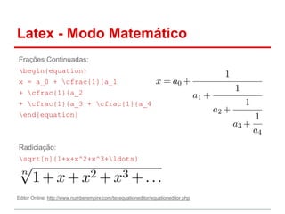 Latex - Modo Matemático 
Frações Continuadas: 
begin{equation} 
x = a_0 + cfrac{1}{a_1 
+ cfrac{1}{a_2 
+ cfrac{1}{a_3 + cfrac{1}{a_4} } } } 
end{equation} 
Radiciação: 
sqrt[n]{1+x+x^2+x^3+ldots} 
Editor Online: http://www.numberempire.com/texequationeditor/equationeditor.php 
 