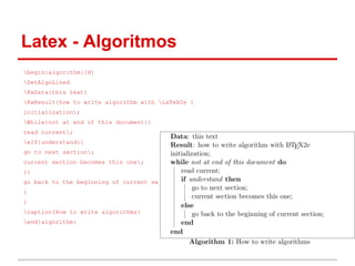 Latex - Algoritmos 
begin{algorithm}[H] 
SetAlgoLined 
KwData{this text} 
KwResult{how to write algorithm with LaTeX2e } 
initialization; 
While{not at end of this document}{ 
read current; 
eIf{understand}{ 
go to next section; 
current section becomes this one; 
}{ 
go back to the beginning of current section; 
} 
} 
caption{How to write algorithms} 
end{algorithm} 
 