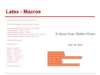 Latex - Macros 
documentclass[12pt]{article} 
title{A rhyme from Mother Goose} 
newcommand{pea}{Pease porridge} 
newcommand{heiss}{hot} 
newcommand{kalt}{cold} 
newcommand{pot}{in the pot nine days old} 
newcommand{some}{Some like it} 
begin{document} 
maketitle 
begin{verse} 
pea{} heiss, 
pea{} kalt, 
pea{} pot. 
some{} heiss, 
some{} kalt, 
some{} pot. 
end{verse} 
end{document} 
 
