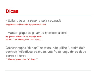 Dicas 
- Evitar que uma palavra seja separada 
hyphenation{FORTRAN Hy-phen-a-tion} 
- Manter grupo de palavras na mesma linha 
My phone number will change soon. 
It will be mbox{0116 291 2319}. 
Colocar aspas “duplas” no texto, não utiliza ", e sim dois 
acentos indicativos de crase, sua frase, seguido de duas 
aspas simples 
``Please press the ‘x’ key.'' 
 