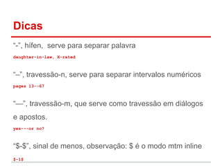 Dicas 
“-”, hífen, serve para separar palavra 
daughter-in-law, X-rated 
“–”, travessão-n, serve para separar intervalos numéricos 
pages 13--67 
“—”, travessão-m, que serve como travessão em diálogos 
e apostos. 
yes---or no? 
“$-$”, sinal de menos, observação: $ é o modo mtm inline 
$-1$ 
 