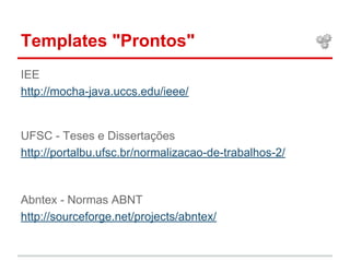 Templates "Prontos" 
IEE 
http://mocha-java.uccs.edu/ieee/ 
UFSC - Teses e Dissertações 
http://portalbu.ufsc.br/normalizacao-de-trabalhos-2/ 
Abntex - Normas ABNT 
http://sourceforge.net/projects/abntex/ 
 