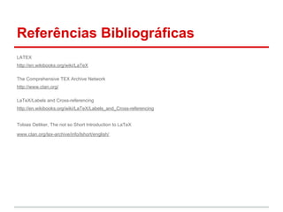 Referências Bibliográficas 
LATEX 
http://en.wikibooks.org/wiki/LaTeX 
The Comprehensive TEX Archive Network 
http://www.ctan.org/ 
LaTeX/Labels and Cross-referencing 
http://en.wikibooks.org/wiki/LaTeX/Labels_and_Cross-referencing 
Tobias Oetiker, The not so Short Introduction to LaTeX 
www.ctan.org/tex-archive/info/lshort/english/. 
 