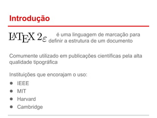 Introdução 
é uma linguagem de marcação para 
definir a estrutura de um documento 
Comumente utilizado em publicações científicas pela alta 
qualidade tipográfica 
Instituições que encorajam o uso: 
● IEEE 
● MIT 
● Harvard 
● Cambridge 
 