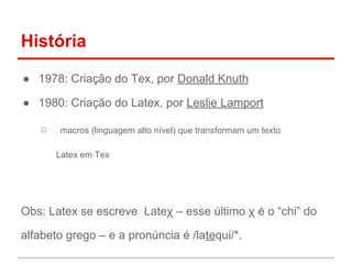 História 
● 1978: Criação do Tex, por Donald Knuth 
● 1980: Criação do Latex, por Leslie Lamport 
○ macros (linguagem alto nível) que transformam um texto 
Latex em Tex 
Obs: Latex se escreve Lateχ – esse último χ é o “chi” do 
alfabeto grego – e a pronúncia é /latequi/*. 
 