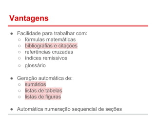 Vantagens 
● Facilidade para trabalhar com: 
○ fórmulas matemáticas 
○ bibliografias e citações 
○ referências cruzadas 
○ índices remissivos 
○ glossário 
● Geração automática de: 
○ sumários 
○ listas de tabelas 
○ listas de figuras 
● Automática numeração sequencial de seções 
 