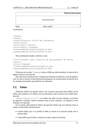 CAP´ITULO 3. DOCUMENTOS PROFESIONALES 3.2. TABLAS
T´ıtulo del documento
texto texto texto
aaloy texto central 3
escribir´ıamos
lhead{}
chead{}
rhead{bfseries T´ıtulo del documento}
lfoot{aaloy}
cfoot{texto central}
rfoot{P´agina thepage}
renewcommand{headrulewidth}{0.4pt}
renewcommand{footrulewidth}{0.4pt}
Otra combianci´on simple y efectiva es esta:
lfoot{LaTeX{} para usuarios de procesadores de texto}
cfoot{}
rfoot{thepage}
%renewcommand{headrulewidth}{0.4pt}
renewcommand{footrulewidth}{0.4pt}
Fij´emonos en la orden thepage indica a LATEX que debe introducir el n´umero de la
p´agina actual en esta posici´on.
Hay numerosas combinaciones y ´ordenes de formateo de cabeceras y pi´es de p´aginas.
Una vez m´as os remito a la documentaci´on del paquete. En un documento normal de texto
los ejemplos presentados aqu´ı deber´ıan ser suﬁcientes.
3.2. Tablas
Podr´ıamos dedicar un cap´ıtulo entero a las virguer´ıas que puede hacer LATEX con las
tablas, pero tampoco es el objetivo de este documento, que no pasa de una simple intro-
ducci´on.
begin{tabular}{|c|l|} nos deﬁne una table con dos columnas, con l´ıneas
de sparaci´on verticales, donde la primera tiene el texto centrado y la segunda el texto
alineado a la izquierda.
En el entorno table podemos deﬁnir una posici´on relativa que nos indicar´a c´omo se
situar´a la tabla dentro del documento
h (here) Indica que si es posible la tabla se situar´a en la posici´on donde est´a el
entorno table
t (top) Indica que la tabla se situar´a en la parte superior de la hoja
LATEX para usuarios de procesadores de texto 16
 