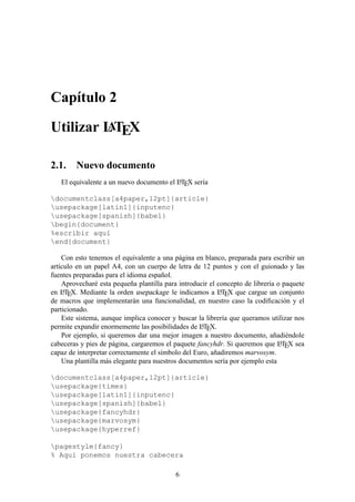 Cap´ıtulo 2
Utilizar LATEX
2.1. Nuevo documento
El equivalente a un nuevo documento el LATEX ser´ıa
documentclass[a4paper,12pt]{article}
usepackage[latin1]{inputenc}
usepackage[spanish]{babel}
begin{document}
%escribir aqu´ı
end{document}
Con esto tenemos el equivalente a una p´agina en blanco, preparada para escribir un
art´ıculo en un papel A4, con un cuerpo de letra de 12 puntos y con el guionado y las
fuentes preparadas para el idioma espa˜nol.
Aprovechar´e esta peque˜na plantilla para introducir el concepto de librer´ıa o paquete
en LATEX. Mediante la orden usepackage le indicamos a LATEX que cargue un conjunto
de macros que implementar´an una funcionalidad, en nuestro caso la codiﬁcaci´on y el
particionado.
Este sistema, aunque implica conocer y buscar la librer´ıa que queramos utilizar nos
permite expandir enormemente las posibilidades de LATEX.
Por ejemplo, si queremos dar una mejor imagen a nuestro documento, a˜nadi´endole
cabeceras y pies de p´agina, cargaremos el paquete fancyhdr. Si queremos que LATEX sea
capaz de interpretar correctamente el s´ımbolo del Euro, a˜nadiremos marvosym.
Una plantilla m´as elegante para nuestros documentos ser´ıa por ejemplo esta
documentclass[a4paper,12pt]{article}
usepackage{times}
usepackage[latin1]{inputenc}
usepackage[spanish]{babel}
usepackage{fancyhdr}
usepackage{marvosym}
usepackage{hyperref}
pagestyle{fancy}
% Aqu´ı ponemos nuestra cabecera
6
 