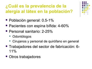 ¿Cuál es la prevalencia de la
alergia al látex en la población?
 Población general: 0.5-1%
 Pacientes con espina bífida: 4-60%
 Personal sanitario: 2-25%
 Odontólogos
 Cirujanos y personal de quirófano en general
 Trabajadores del sector de fabricación: 6-
11%
 Otros trabajadores
 