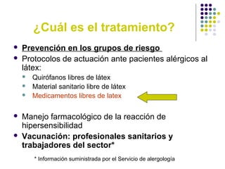 ¿Cuál es el tratamiento?
 Prevención en los grupos de riesgo
 Protocolos de actuación ante pacientes alérgicos al
látex:
 Quirófanos libres de látex
 Material sanitario libre de látex
 Medicamentos libres de latex
 Manejo farmacológico de la reacción de
hipersensibilidad
 Vacunación: profesionales sanitarios y
trabajadores del sector*
* Información suministrada por el Servicio de alergología
 