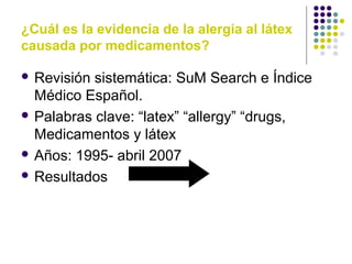 ¿Cuál es la evidencia de la alergia al látex
causada por medicamentos?
 Revisión sistemática: SuM Search e Índice
Médico Español.
 Palabras clave: “latex” “allergy” “drugs,
Medicamentos y látex
 Años: 1995- abril 2007
 Resultados
 