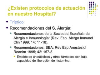 ¿Existen protocolos de actuación
en nuestro Hospital?
 Tríptico
 Recomendaciones del S. Alergia:
 Recomendaciones de la Sociedad Española de
Alergia e Inmunología: (Rev. Esp. Alergo Inmunol
Clin 1999; 14: 11-18).
 Recomendaciones: SEA: Rev Esp Anestesiol
Reanim 1995; 42: 157-8.
 Empleo de anestésicos y otros fármacos con baja
capacidad de liberación de histamina.
 