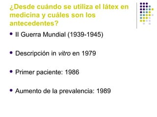¿Desde cuándo se utiliza el látex en
medicina y cuáles son los
antecedentes?
 II Guerra Mundial (1939-1945)
 Descripción in vitro en 1979
 Primer paciente: 1986
 Aumento de la prevalencia: 1989
 