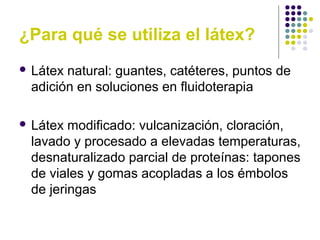 ¿Para qué se utiliza el látex?
 Látex natural: guantes, catéteres, puntos de
adición en soluciones en fluidoterapia
 Látex modificado: vulcanización, cloración,
lavado y procesado a elevadas temperaturas,
desnaturalizado parcial de proteínas: tapones
de viales y gomas acopladas a los émbolos
de jeringas
 