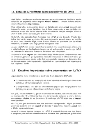 1.4. DETALHES IMPORTANTES SOBRE DOCUMENTOS EM LATEX 3
Ap´os digitar, compilamos o arquivo de texto para gerar o documento e visualizar o arquivo
compilado em programas como o Yap ou Adobe Reader. Tamb´em podemos enviar o
documento para uma impressora.
Para publicar algo, os manuscritos devem ser digitados com um layout conhecido com
informa¸c˜oes sobre: largura da coluna, tipo de fonte, espa¸co antes e ap´os os t´ıtulos, etc,
sendo que o autor deve decidir sobre os t´ıtulos dos cap´ıtulos, cita¸c˜oes, exemplos, f´ormulas,
al´em de dados sobre o conte´udo geral do manuscrito.
No LaTeX, estas opera¸c˜oes ﬁcam facilitadas, mas o LATEX precisa de ajuda. O autor deve
indicar informa¸c˜oes sobre a estrutura l´ogica do documento, as quais devem ser inseridas
no texto como comandos LATEX, o que ´e muito diferente do que ocorre com os editores
WYSIWYG. O LaTeX ´e uma linguagem de marca¸c˜ao de texto.
Ao usar o LaTeX, nem sempre ´e poss´ıvel ver o resultado ﬁnal enquanto se digita o texto, mas
a sa´ıda ﬁnal pode ser visualizada previamente na tela ap´os compilar o arquivo com LaTeX.
As corre¸c˜oes s˜ao feitas antes de enviar o documento para a impressora.
A constru¸c˜ao de um layout para o documento ´e algo dif´ıcil e novatos cometem muitos erros
de formata¸c˜ao, pensando que o projeto do material ´e uma quest˜ao de est´etica e ele pensa que
se um documento parece bonito, ent˜ao ele ´e bem projetado, mas como um documento deve
ser lido por pessoas e n˜ao apresentado, a legibilidade e a compreens˜ao ´e mais importante do
que a aparˆencia bonita.
1.4 Detalhes importantes sobre documentos em LaTeX
Alguns detalhes muito importantes na constru¸c˜ao de um documento LATEX, s˜ao:
• O tamanho da fonte e a numera¸c˜ao dos t´ıtulos devem ser escolhidos para tornar claras
ao leitor, a estrutura dos cap´ıtulos e se¸c˜oes.
• O comprimento da linha deve ser suﬁcientemente pequeno para n˜ao prejudicar a vis˜ao
do leitor, mas grande o bastante para embelezar a p´agina.
Em geral, editores WYSIWYG, geram documentos sem est´etica, com uma estrutura ruim
ou inconsistente. O LaTeX corrige tais erros de formata¸c˜ao obrigando o autor a deﬁnir a
estrutura l´ogica do seu documento, de modo que o LaTeX possa usar o layout
mais apropriado.
O LaTeX n˜ao gera documentos feios, sem estrutura e desorganizados. Alguns parˆametros
podem ser ajustados com um layout pr´e-deﬁnido do documento, mas um layout novo
´e dif´ıcil e toma muito tempo.
Antes de conhecer algumas vantagens do LaTeX, ´e necess´ario informar que este sistema
´e apropriado para trabalhos cient´ıﬁcos s´erios e n˜ao serve para apresenta¸c˜oes gr´aﬁcas como
Textos Cient´ıﬁcos com LaTeX - Ulysses Sodr´e - Dep. de Matem´atica - UEL - 2009
 