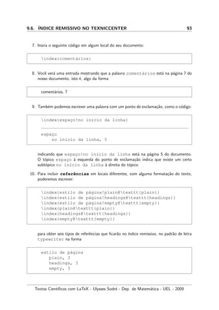 9.6. ´INDICE REMISSIVO NO TEXNICCENTER 93
7. Insira o seguinte c´odigo em algum local do seu documento:
index{coment´arios}
8. Vocˆe ver´a uma entrada mostrando que a palavra coment´arios est´a na p´agina 7 do
nosso documento, isto ´e, algo da forma
coment´arios, 7
9. Tamb´em podemos escrever uma palavra com um ponto de exclama¸c˜ao, como o c´odigo:
index{espac¸o!no in´ıcio da linha}
espac¸o
no in´ıcio da linha, 5
indicando que espac¸o!no in´ıcio da linha est´a na p´agina 5 do documento.
O t´opico espac¸o `a esquerda do ponto de exclama¸c˜ao indica que existe um certo
subt´opico no in´ıcio da linha `a direita do t´opico.
10. Para incluir referˆencias em locais diferentes, com alguma formata¸c˜ao do texto,
poderemos escrever:
index{estilo de p´agina!plain@texttt{plain}}
index{estilo de p´agina!headings@texttt{headings}}
index{estilo de p´agina!empty@texttt{empty}}
index{plain@texttt{plain}}
index{headings@texttt{headings}}
index{empty@texttt{empty}}
para obter seis tipos de referˆencias que ﬁcar˜ao no ´ındice remissivo, no padr˜ao de letra
typewriter na forma
estilo de p´agina
plain, 3
headings, 3
empty, 3
Textos Cient´ıﬁcos com LaTeX - Ulysses Sodr´e - Dep. de Matem´atica - UEL - 2009
 