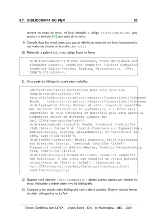 9.7. BIBLIOGRAFIA NO LATEX 95
escreva no corpo do texto, no local desejado o c´odigo cite{companion} para
produzir o s´ımbolo [Bd] que vocˆe vˆe no texto.
9. Compile duas (ou mais) vezes para que as referˆencias mostrem um bom funcionamento
dos materiais citados no trabalho com cite.
10. Retirando a palavra Bd, o seu c´odigo ﬁcar´a na forma
bibitem{companion} Michel Goossens, Frank Mittelbach and
Alexander Samarin. newblock emph{The {LaTeX} Companion}.
newblock Addison-Wesley, Reading, Massachusetts, 1994,
ISBN˜0-201-54199-8.
11. Uma parte da bibliograﬁa usada neste trabalho:
defrefname{Large Referˆencias para esta apostila}
begin{thebibliography}{99}
%article:addcontentsline{toc}{section}{numberline{}bibname}
%book: addcontentsline{toc}{chapter}{numberline{}bibname}
bibitem{medio} Tobias Oetiker et alli. newblock emph{The
Not So Short Introduction to LaTeX2e{}}, ´e a fonte mais
importante de onde extra´ımos os materiais para esta apostila.
Dispon´ıvel online em diversas l´ınguas em:
url{CTAN:/tex-archive/info/}
bibitem{texbook} Donald˜E. Knuth. newblock textit{The
TeX{}book,} Volume˜A di textit{Computers and Typesetting},
Addison-Wesley, Reading, Massachusetts, $2ˆmathrm{a}$ ed.,
1984, ISBN˜0-201-13448-9.
bibitem[Bd]{companion} Michel Goossens, Frank Mittelbach
and Alexander Samarin. newblock emph{The LaTeX{}
Companion} newblock Addison-Wesley, Reading, Massachusetts,
1994, ISBN˜0-201-54199-8.
bibitem{catalogue} Graham˜Williams. newblock emph{The
TeX Catalogue} ´e uma lista bem completa de v´arios pacotes
relacionados de TeX{} e LaTeX{}. Dispon´ıvel em
url{CTAN:/tex-archive/help/Catalogue/catalogue.html}
end{thebibliography}
12. Quando vocˆe escrever cite{companion} obter´a apenas apenas um n´umero no
texto, indicando a ordem deste livro na bibliograﬁa.
13. Compare o seu estudo sobre bibliograﬁa com o desta apostila. Existem muitas formas
de obter bibliograﬁas no LaTeX.
Textos Cient´ıﬁcos com LaTeX - Ulysses Sodr´e - Dep. de Matem´atica - UEL - 2009
 