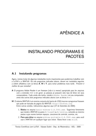 AP ˆENDICE A
INSTALANDO PROGRAMAS E
PACOTES
A.1 Instalando programas
Agora, iremos tratar de algumas instala¸c˜oes muito importantes para podermos trabalhar com
o LaTeX e o MiKTeX. Os trˆes programas indicados abaixo, devem ser instalados seguinte
a ordem alfab´etica com as letras A, M e T, para evitar problemas mais tarde. Prevenir ´e
melhor do que remediar!
A O programa Adobe Reader ´e um freeware (n˜ao ´e o menor) apropriado para ler arquivos
com a extens˜ao pdf e em geral, as pessoas j´a possuem este tipo de leitor em seus
computadores. Cado ainda n˜ao tenha, instale o Adobe Reader em seu computador,
antes dos outros dois programas indicados abaixo com as letras M e T.
M O sistema MiKTeX ´e um enorme conjunto de (perto de 1765) macros e programas freeware
que pode ser baixado da p´agina do MiKTeX: http://miktex.org.
Entre outras vers˜oes, indicaremos algumas aqui (27 de Setembro de 2009):
1. B´asica no arquivo basic-miktex-2.8.3541.exe. Sugerimos fortemente
que instale o MiKTeX na pasta X:texmf ou X:miktex, evitando ao m´aximo
pastas cujos nomes tenham espa¸cos, caracteres de controle, acentos, etc.
2. Para pen-drive no arquivo miktex-portable-2.8.3541.exe, para vocˆe
usar o MiKTeX em qualquer lugar que visitar. Basta levar o seu stick.
Textos Cient´ıﬁcos com LaTeX - Ulysses Sodr´e - Dep. de Matem´atica - UEL - 2009
 