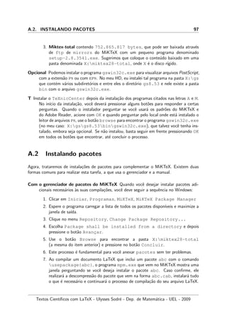 A.2. INSTALANDO PACOTES 97
3. Miktex-total contendo 752.865.817 bytes, que pode ser baixada atrav´es
de ftp de mirrors do MiKTeX com um pequeno programa denominado
setup-2.8.3541.exe. Sugerimos que coloque o conte´udo baixado em uma
pasta denominada X:miktex28-total, onde X ´e o disco r´ıgido.
Opcional Podemos instalar o programa gswin32c.exe para visualizar arquivos PostScript,
com a extens˜ao ps ou com eps. No meu HD, eu instalei tal programa na pasta X:gs
que cont´em v´arios subdiret´orios e entre eles o diret´orio gs8.53 e nele existe a pasta
bin com o arquivo gswin32c.exe.
T Instalar o TeXnicCenter depois da instala¸c˜ao dos programas citados nas letras A e M.
No in´ıcio da instala¸c˜ao, vocˆe dever´a pressionar alguns bot˜oes para responder a certas
perguntas. Quando o instalador perguntar se vocˆe usar´a os padr˜oes do MiKTeX e
do Adobe Reader, acione com OK e quando perguntar pelo local onde est´a instalado o
leitor de arquivos ps, use o bot˜ao browse para encontrar o programa gswin32c.exe
(no meu caso: X:gsgs8.53bingswin32c.exe), que talvez vocˆe tenha ins-
talado, embora seja opcional. Se n˜ao instalou, basta seguir em frente pressionando OK
em todos os bot˜oes que encontrar, at´e concluir o processo.
A.2 Instalando pacotes
Agora, trataremos de instala¸c˜oes de pacotes para complementar o MiKTeX. Existem duas
formas comuns para realizar esta tarefa, a que usa o gerenciador e a manual.
Com o gerenciador de pacotes do MiKTeX Quando vocˆe desejar instalar pacotes adi-
cionais necess´arios `as suas compila¸c˜oes, vocˆe deve seguir a sequˆencia no Windows:
1. Clicar em Iniciar, Programas, MiKTeX, MiKTeX Package Manager
2. Espere o programa carregar a lista de todos os pacotes dispon´ıveis e maximize a
janela de sa´ıda.
3. Clique no menu Repository, Change Package Repository...
4. Escolha Package shall be installed from a directory e depois
pressione o bot˜ao Avanc¸ar.
5. Use o bot˜ao Browse para encontrar a pasta X:miktex28-total
(a mesma do item anterior) e pressione no bot˜ao Concluir.
6. Este processo ´e fundamental para vocˆe anexar pacotes sem ter problemas.
7. Ao compilar um documento LaTeX que inclui um pacote abc com o comando
usepackage{abc}, o programa mpm.exe que vem no MiKTeX mostra uma
janela perguntando se vocˆe deseja instalar o pacote abc. Caso conﬁrme, ele
realizar´a a descompress˜ao do pacote que vem na forma abc.cab, instalar´a tudo
o que ´e necess´ario e continuar´a o processo de compila¸c˜ao do seu arquivo LaTeX.
Textos Cient´ıﬁcos com LaTeX - Ulysses Sodr´e - Dep. de Matem´atica - UEL - 2009
 