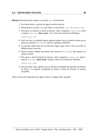 A.2. INSTALANDO PACOTES 98
Manual Quando precisar instalar um pacote xyz manualmente:
1. Vocˆe deve baixar o pacote de algum local da Internet,
2. Descompacte o pacote xyz para obter as suas partes: xyz.dtx e xyz.ins,
3. Para gerar os arquivos e estilos do pacote, rode o programa latex.exe sobre
o arquivo xyz.ins, duas vezes, com a linha de comando do Windows:
latex xyz.ins
4. Vocˆe ver´a que a compila¸c˜ao gerou algumas pastas com os mesmos nomes que as
pastas do diret´orio X:texmf onde foi instalado o MiKTeX.
5. O conte´udo obtido deve ser movido para algum lugar onde o TeX ou LaTeX ou
pdﬂatex possa encontrar,
6. Copie as pastas obtidas para dentro das pastas de X:texmf que possuem os
mesmos nomes.
7. Para gerar a documenta¸c˜ao do pacote, rode o programa latex.exe sobre o
arquivo xyz.dtx, duas vezes, usando a linha de comando do Windows:
latex xyz.dtx
8. Executar duas vezes, signiﬁca que na primeira compila¸c˜ao s˜ao gerados os arquivos
de ´ındice e na segunda compila¸c˜ao os ´ındices e listas s˜ao imersos no arquivo
compilado.
Vocˆe j´a deve est´a preparado para digitar todos os c´odigos desta apostila!
Textos Cient´ıﬁcos com LaTeX - Ulysses Sodr´e - Dep. de Matem´atica - UEL - 2009
 