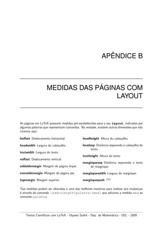 AP ˆENDICE B
MEDIDAS DAS P ´AGINAS COM
LAYOUT
As p´aginas em LaTeX possuem medidas pr´e-estabelecidas para o seu layout, indicadas por
algumas palavras que representam comandos. Na verdade, existem outras dimens˜oes que n˜ao
citamos aqui.
hoﬀset Deslocamento horizontal.
headwidth Largura do cabe¸calho.
textwidth Largura do texto.
voﬀset Deslocamento vertical.
oddsidemargin Margem de p´agina ´ımpar.
evensidemargin Margem de p´agina par.
topmargin Margem superior.
headheight Altura do cabe¸calho.
headsep Distˆancia separando o cabe¸calho do
texto.
textheight Altura do texto.
marginparsep Distˆancia separando o texto
de marginpar.
marginparwidth Largura de marginpar.
marginparpush ???
Tais medidas podem ser alteradas e uma das melhores maneiras para realizar tais mudan¸cas
´e atrav´es do comando addtolength{palavra}{med} que adiciona a medida med ao
comando palavra.
Textos Cient´ıﬁcos com LaTeX - Ulysses Sodr´e - Dep. de Matem´atica - UEL - 2009
 