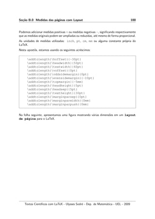 Se¸c˜ao B.0 Medidas das p´aginas com Layout 100
Podemos adicionar medidas positivas + ou medidas negativas -, signiﬁcando respectivamente
que as medidas originais podem ser ampliadas ou reduzidas, at´e mesmo de forma proporcional.
As unidades de medidas utilizadas: inch, pt, cm, mm ou alguma constante pr´opria do
LaTeX.
Nesta apostila, estamos usando os seguintes acr´escimos:
addtolength{hoffset}{-30pt}
addtolength{headwidth}{50pt}
addtolength{textwidth}{60pt}
addtolength{voffset}{0pt}
addtolength{oddsidemargin}{0pt}
addtolength{evensidemargin}{-10pt}
addtolength{topmargin}{-5mm}
addtolength{headheight}{5pt}
addtolength{headsep}{5pt}
addtolength{textheight}{30pt}
addtolength{marginparsep}{0pt}
addtolength{marginparwidth}{0mm}
addtolength{marginparpush}{0mm}
Na folha seguinte, apresentamos uma ﬁgura mostrando v´arias dimens˜oes em um layout
de p´agina para o LaTeX.
Textos Cient´ıﬁcos com LaTeX - Ulysses Sodr´e - Dep. de Matem´atica - UEL - 2009
 