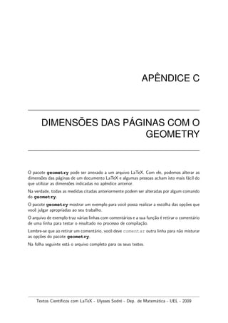 AP ˆENDICE C
DIMENS ˜OES DAS P ´AGINAS COM O
GEOMETRY
O pacote geometry pode ser anexado a um arquivo LaTeX. Com ele, podemos alterar as
dimens˜oes das p´aginas de um documento LaTeX e algumas pessoas acham isto mais f´acil do
que utilizar as dimens˜oes indicadas no apˆendice anterior.
Na verdade, todas as medidas citadas anteriormente podem ser alteradas por algum comando
do geometry.
O pacote geometry mostrar um exemplo para vocˆe possa realizar a escolha das op¸c˜oes que
vocˆe julgar apropriadas ao seu trabalho.
O arquivo de exemplo traz v´arias linhas com coment´arios e a sua fun¸c˜ao ´e retirar o coment´ario
de uma linha para testar o resultado no processo de compila¸c˜ao.
Lembre-se que ao retirar um coment´ario, vocˆe deve comentar outra linha para n˜ao misturar
as op¸c˜oes do pacote geometry.
Na folha seguinte est´a o arquivo completo para os seus testes.
Textos Cient´ıﬁcos com LaTeX - Ulysses Sodr´e - Dep. de Matem´atica - UEL - 2009
 