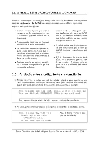 1.5. A RELAC¸ ˜AO ENTRE O C´ODIGO FONTE E A COMPILAC¸ ˜AO 4
desenhos, passatempos e outros objetos desse padr˜ao. Usu´arios dos editores comuns precisam
saber as vantagens do LaTeX para poder comparar com os editores conhecidos.
Algumas vantagens do LATEX s˜ao:
• Existem muitos layouts proﬁssionais
para gerar um documento parecido com
o documento que ser´a enviado para a
impressora.
• A composi¸c˜ao tipogr´aﬁca de f´ormulas
matem´aticas ´e muito conveniente.
• Os usu´arios s´o necessitam aprender al-
guns poucos comandos f´aceis, que es-
peciﬁcam a estrutura l´ogica do docu-
mento e quase nunca precisam mudar o
layout do documento.
• Rodap´es, referˆencias, s com o conte´udo
do trabalho e bibliograﬁas s˜ao geradas
com muita facilidade.
• Existem muitos pacotes gratuitos
para tarefas que n˜ao est˜ao no LaTeX
b´asico. Por exemplo, existem pacotes
para incluir gr´aﬁcos ou para compor
bibliograﬁas espec´ıﬁcas.
• O LaTeX facilita a escrita de documen-
tos bem estruturados, pois ´e assim que
o LaTeX funciona — especiﬁcando a es-
trutura.
• TEX ´e a ferramenta de formata¸c˜ao do
LATEX, que ´e altamente port´atil, al´em
de ser gratuito. O sistema roda em
quase todas as plataformas de hardware
dispon´ıveis.
1.5 A rela¸c˜ao entre o c´odigo fonte e a compila¸c˜ao
1. Nesta apostila, o c´odigo que vocˆe deve digitar, estar´a na parte superior de uma
caixa e o resultado da compila¸c˜ao na parte de baixo (para comparar com aquele pro-
duzido por vocˆe), com um linha divis´oria entre ambos, como por exemplo:
Aqui na parte superior desta caixa, vocˆe vˆe o c´odigo que
deve ser digitado EXATAMENTE IGUAL ao que est´a aqui.
Aqui, na parte inferior, abaixo da linha, vemos o resultado da compila¸c˜ao.
2. `As vezes, para economizar espa¸co, o c´odigo ﬁca `a esquerda e o resultado `a direita.
Aqui, `a esquerda, vocˆe vˆe o
c´odigo que ´e digitado
EXATAMENTE IGUAL
ao que est´a escrito aqui.
Aqui, `a direita, vemos o resul-
tado da compila¸c˜ao.
Textos Cient´ıﬁcos com LaTeX - Ulysses Sodr´e - Dep. de Matem´atica - UEL - 2009
 