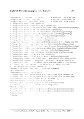 Se¸c˜ao C.0 Dimens˜oes das p´aginas com o Geometry 103
documentclass[a4paper]{article} % arquivo: amostra.tex
usepackage[ansinew]{inputenc} % Retire o coment´ario da
usepackage[brazil,portuges]{babel} % opc¸˜ao que vocˆe gostou
% usepackage[centering]{geometry}
% usepackage[width=10cm,vscale=.7]{geometry}
% usepackage[margin=1cm,papersize={12cm,19cm},resetpaper]{geometry}
% usepackage[margin=1cm,includeheadfoot]{geometry}
% usepackage[margin=1cm,includeheadfoot,includemp]{geometry}
% usepackage[margin=1cm,bindingoffset=1cm,twoside]{geometry}
% usepackage[hmarginratio=2:1, vmargin=2cm]{geometry}
% usepackage[hscale=0.5,twoside]{geometry}
% usepackage[hscale=0.5,asymmetric]{geometry}
usepackage[hscale=0.5,heightrounded]{geometry} % -- Opc¸˜ao boa ???
% usepackage[left=1cm,right=4cm,top=2cm,includefoot]{geometry}
% usepackage[lines=20,left=2cm,right=6cm,top=2cm,twoside]{geometry}
% usepackage[width=15cm, marginparwidth=3cm, includemp]{geometry}
% usepackage[text={6in,8in}, top=2cm, left=2cm]{geometry}
% usepackage[centering,includemp,twoside,landscape]{geometry}
% usepackage[mag=1414,margin=2cm]{geometry}
% usepackage[mag=1414,margin=2truecm,truedimen]{geometry}
% usepackage[compat2,marginpar=50pt,twosideshift=50pt]{geometry}
% usepackage[a5paper, landscape, twocolumn, twoside, left=2cm,
% hmarginratio=2:1, includemp, marginparwidth=43pt, bottom=1cm,
% foot=.7cm, includefoot, textheight=11cm, heightrounded,
% columnsep=1cm,verbose]{geometry}
geometry{verbose,showframe} % opc¸˜oes anexadas
parindent=0pt
newcommandnotalat{marginpar%
[raggedrightrule{marginparwidth}{.7pt}Uma nota lateral.]%
{raggedrightrule{marginparwidth}{.7pt}Uma nota lateral.}}%
defrato{O rato roeu a roupa do rei de Roma. }
defcincoratos{ratoratoratoratorato}
defdezratos{cincoratosnotalatparcincoratospar}
% letnotalatrelax % remove notas marginais.
begin{document}
dezratosdezratosdezratosdezratosdezratosdezratosdezratos
dezratosdezratosdezratosdezratosdezratosdezratosdezratos
end{document}
endinput
Textos Cient´ıﬁcos com LaTeX - Ulysses Sodr´e - Dep. de Matem´atica - UEL - 2009
 