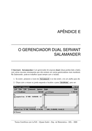 AP ˆENDICE E
O GERENCIADOR DUAL SERVANT
SALAMANDER
O Servant Salamander ´e um gerenciador de arquivos dual (duas janelas lado a lado),
com v´arios recursos interessantes que n˜ao existem em outros gerenciadores mais mordenos.
No Salamander, pode-se trabalhar quase sempre com o teclado.
1. Se existir, pressione o ´ıcone do Salamand e se n˜ao existir, crie um atalho para ele.
2. Clique com o mouse na janela esquerda e localize a pasta SeuNome , para ver:
Textos Cient´ıﬁcos com LaTeX - Ulysses Sodr´e - Dep. de Matem´atica - UEL - 2009
 