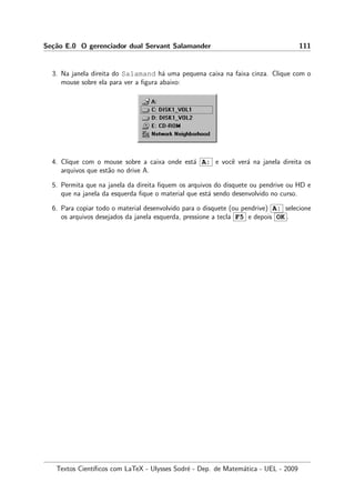 Se¸c˜ao E.0 O gerenciador dual Servant Salamander 111
3. Na janela direita do Salamand h´a uma pequena caixa na faixa cinza. Clique com o
mouse sobre ela para ver a ﬁgura abaixo:
4. Clique com o mouse sobre a caixa onde est´a A: e vocˆe ver´a na janela direita os
arquivos que est˜ao no drive A.
5. Permita que na janela da direita ﬁquem os arquivos do disquete ou pendrive ou HD e
que na janela da esquerda ﬁque o material que est´a sendo desenvolvido no curso.
6. Para copiar todo o material desenvolvido para o disquete (ou pendrive) A: selecione
os arquivos desejados da janela esquerda, pressione a tecla F5 e depois OK .
Textos Cient´ıﬁcos com LaTeX - Ulysses Sodr´e - Dep. de Matem´atica - UEL - 2009
 