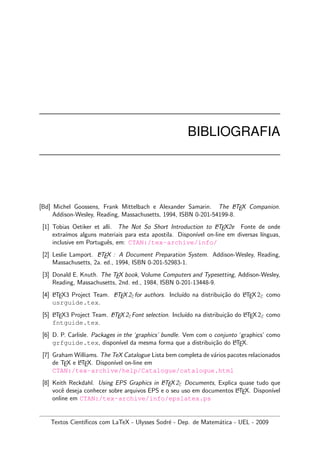 BIBLIOGRAFIA
[Bd] Michel Goossens, Frank Mittelbach e Alexander Samarin. The LATEX Companion.
Addison-Wesley, Reading, Massachusetts, 1994, ISBN 0-201-54199-8.
[1] Tobias Oetiker et alli. The Not So Short Introduction to LATEX2e Fonte de onde
extra´ımos alguns materiais para esta apostila. Dispon´ıvel on-line em diversas l´ınguas,
inclusive em Portuguˆes, em: CTAN:/tex-archive/info/
[2] Leslie Lamport. LATEX : A Document Preparation System. Addison-Wesley, Reading,
Massachusetts, 2a. ed., 1994, ISBN 0-201-52983-1.
[3] Donald E. Knuth. The TEX book, Volume Computers and Typesetting, Addison-Wesley,
Reading, Massachusetts, 2nd. ed., 1984, ISBN 0-201-13448-9.
[4] LATEX3 Project Team. LATEX2εfor authors. Inclu´ıdo na distribui¸c˜ao do LATEX2ε como
usrguide.tex.
[5] LATEX3 Project Team. LATEX2εFont selection. Inclu´ıdo na distribui¸c˜ao do LATEX2ε como
fntguide.tex.
[6] D. P. Carlisle. Packages in the ‘graphics’ bundle. Vem com o conjunto ‘graphics’ como
grfguide.tex, dispon´ıvel da mesma forma que a distribui¸c˜ao do LATEX.
[7] Graham Williams. The TeX Catalogue Lista bem completa de v´arios pacotes relacionados
de TEX e LATEX. Dispon´ıvel on-line em
CTAN:/tex-archive/help/Catalogue/catalogue.html
[8] Keith Reckdahl. Using EPS Graphics in LATEX2ε Documents, Explica quase tudo que
vocˆe deseja conhecer sobre arquivos EPS e o seu uso em documentos LATEX. Dispon´ıvel
online em CTAN:/tex-archive/info/epslatex.ps
Textos Cient´ıﬁcos com LaTeX - Ulysses Sodr´e - Dep. de Matem´atica - UEL - 2009
 