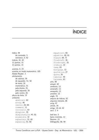 ´INDICE
´ındice, 94
de conte´udo, 5
remissivo, 5, 92
´ındices, 41, 42
11 pontos, 15
12 pontos, 15
acentos, 6, 23
acentos no modo matem´atico, 105
Adobe Reader, 3
alinhamento
de colunas, 54
de equa¸c˜oes, 51, 58
de texto, 20
matem´atico, 51
pela direita, 25
pela esquerda, 26
pelo centro, 26
altura da linha, 37
ambiente
abstract, 82
array, 48
center, 26, 68
comment, 11
corol´ario, 83
dinglist, 35
displaystyle, 43, 50
enumerate, 32
eqnarray*, 51, 60
eqnarray, 51, 60
equation*, 60
equation, 60, 61
figure, 69, 71
flushleft, 26
flushright, 25
itemize, 32
lema, 83
minipage, 72
quotation, 27
quote, 26
tabular, 49
teorema, 83
ams, 49
amsart, 82
amsfonts, 13
amsmath, 13
amssymb, 13
amsthm, 13
angle, 74
arquivo de ´ındices, 92
arquivos menores, 86
array, 47
article, 34
artigo, 14–16, 82
ascii, 2, 9
bad box, 5
barra invertida, 12
Beamer, 15
bibliograﬁa, 86, 94
Textos Cient´ıﬁcos com LaTeX - Ulysses Sodr´e - Dep. de Matem´atica - UEL - 2009
 